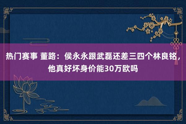 热门赛事 董路：侯永永跟武磊还差三四个林良铭，他真好坏身价能30万欧吗