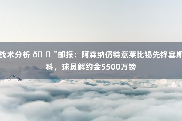 战术分析 🚨邮报：阿森纳仍特意莱比锡先锋塞斯科，球员解约金5500万镑