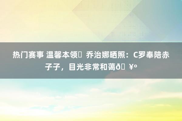 热门赛事 温馨本领❤乔治娜晒照：C罗奉陪赤子子，目光非常和蔼🥺