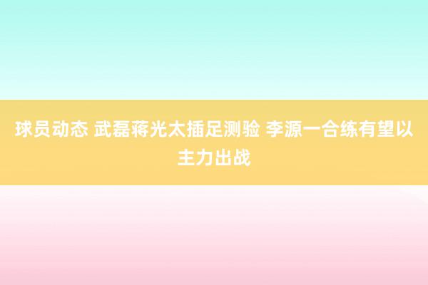 球员动态 武磊蒋光太插足测验 李源一合练有望以主力出战