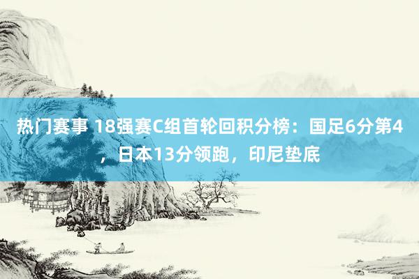 热门赛事 18强赛C组首轮回积分榜：国足6分第4，日本13分领跑，印尼垫底