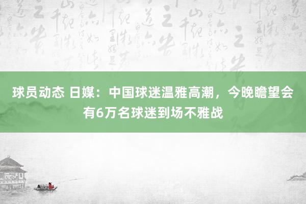 球员动态 日媒：中国球迷温雅高潮，今晚瞻望会有6万名球迷到场不雅战