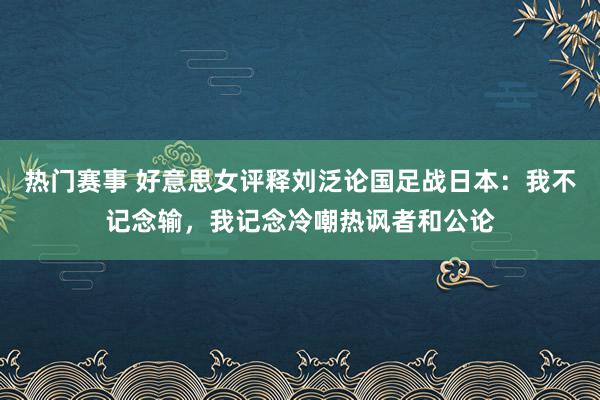 热门赛事 好意思女评释刘泛论国足战日本：我不记念输，我记念冷嘲热讽者和公论