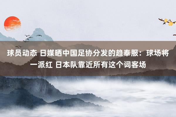 球员动态 日媒晒中国足协分发的趋奉服：球场将一派红 日本队靠近所有这个词客场