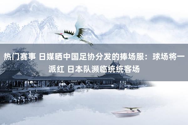 热门赛事 日媒晒中国足协分发的捧场服：球场将一派红 日本队濒临统统客场