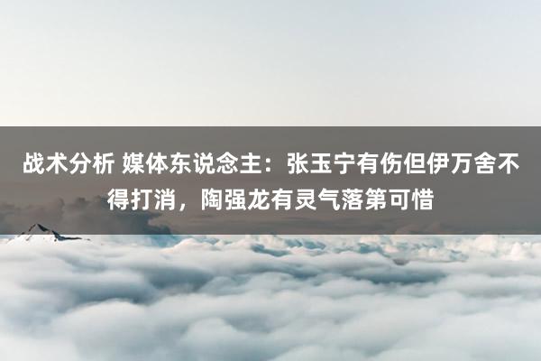 战术分析 媒体东说念主：张玉宁有伤但伊万舍不得打消，陶强龙有灵气落第可惜