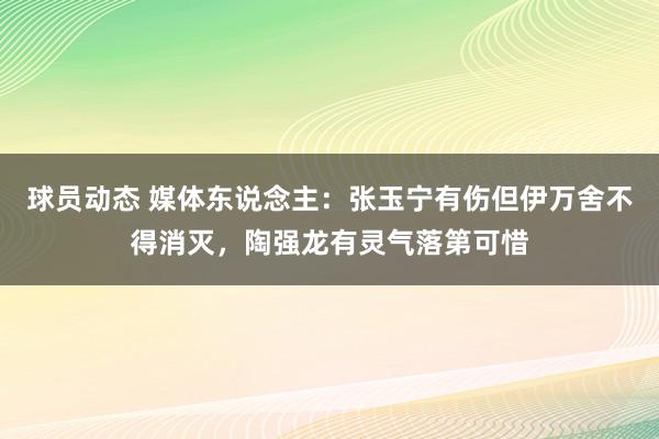 球员动态 媒体东说念主：张玉宁有伤但伊万舍不得消灭，陶强龙有灵气落第可惜