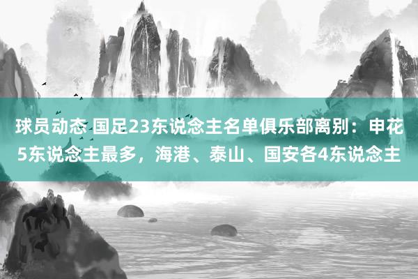 球员动态 国足23东说念主名单俱乐部离别：申花5东说念主最多，海港、泰山、国安各4东说念主