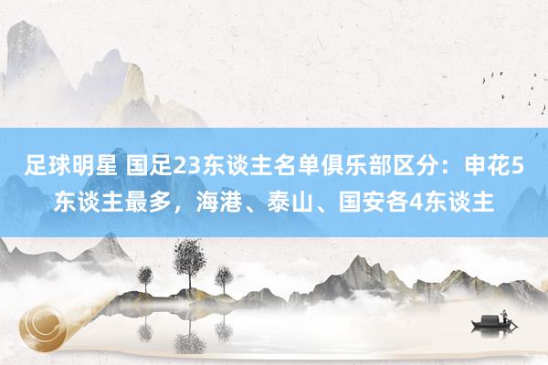 足球明星 国足23东谈主名单俱乐部区分：申花5东谈主最多，海港、泰山、国安各4东谈主