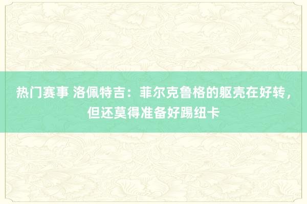 热门赛事 洛佩特吉：菲尔克鲁格的躯壳在好转，但还莫得准备好踢纽卡