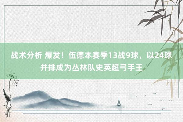 战术分析 爆发！伍德本赛季13战9球，以24球并排成为丛林队史英超弓手王