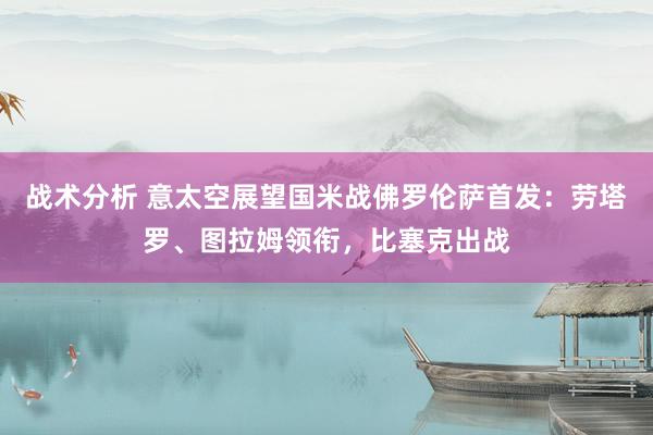 战术分析 意太空展望国米战佛罗伦萨首发：劳塔罗、图拉姆领衔，比塞克出战