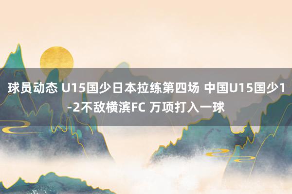 球员动态 U15国少日本拉练第四场 中国U15国少1-2不敌横滨FC 万项打入一球