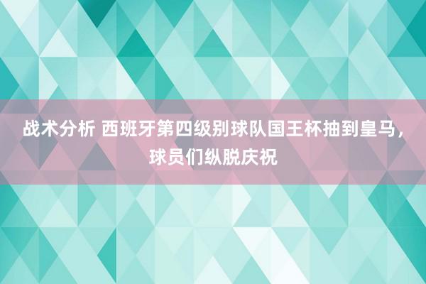 战术分析 西班牙第四级别球队国王杯抽到皇马，球员们纵脱庆祝