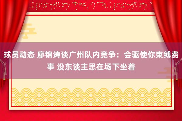 球员动态 廖锦涛谈广州队内竞争：会驱使你束缚费事 没东谈主思在场下坐着