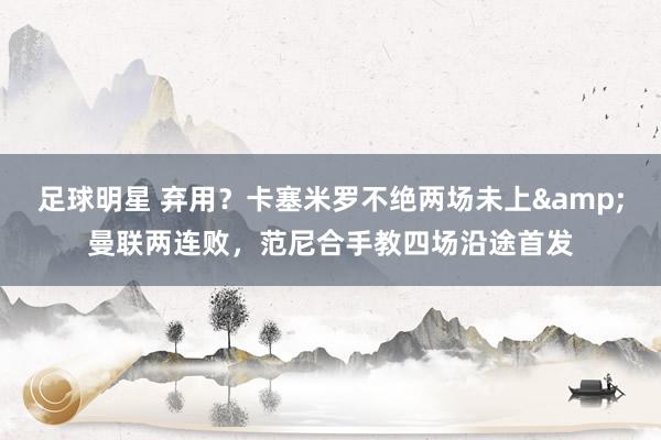 足球明星 弃用？卡塞米罗不绝两场未上&曼联两连败，范尼合手教四场沿途首发