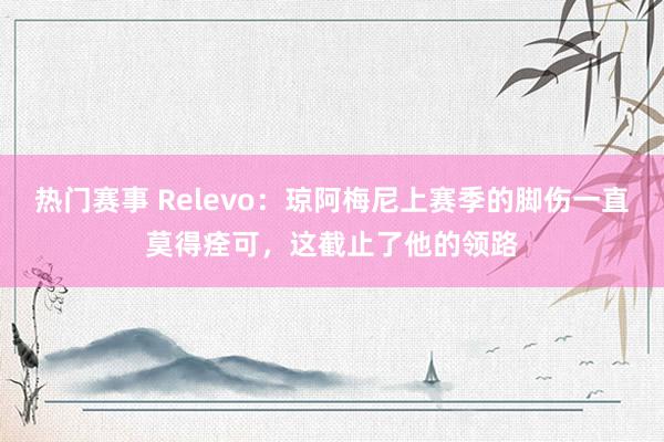 热门赛事 Relevo：琼阿梅尼上赛季的脚伤一直莫得痊可，这截止了他的领路