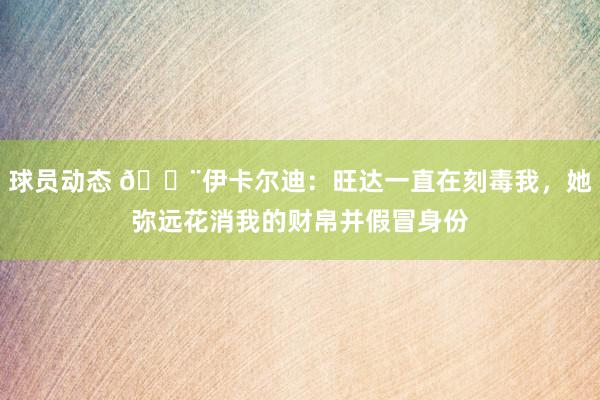 球员动态 😨伊卡尔迪：旺达一直在刻毒我，她弥远花消我的财帛并假冒身份