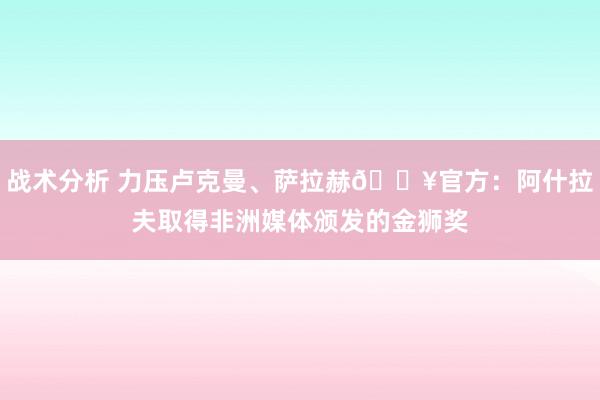 战术分析 力压卢克曼、萨拉赫🔥官方：阿什拉夫取得非洲媒体颁发的金狮奖