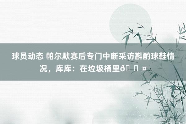 球员动态 帕尔默赛后专门中断采访斟酌球鞋情况，库库：在垃圾桶里😤