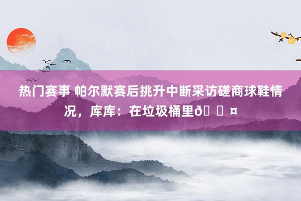 热门赛事 帕尔默赛后挑升中断采访磋商球鞋情况，库库：在垃圾桶里😤