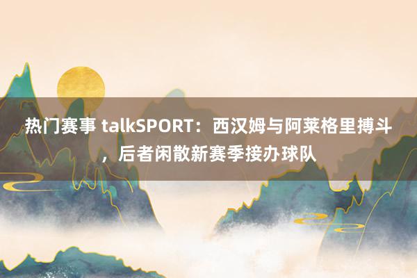 热门赛事 talkSPORT：西汉姆与阿莱格里搏斗，后者闲散新赛季接办球队