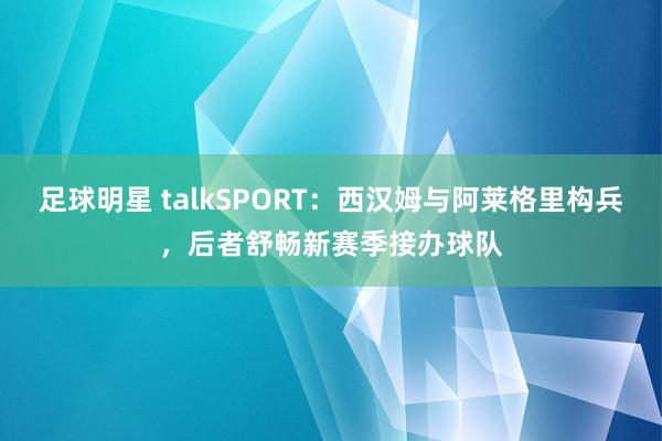 足球明星 talkSPORT：西汉姆与阿莱格里构兵，后者舒畅新赛季接办球队