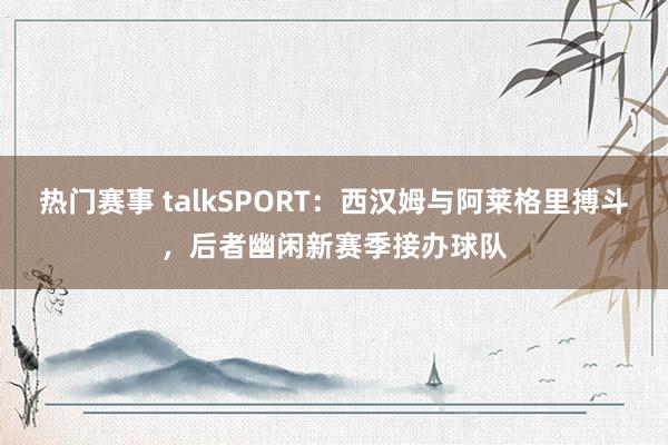 热门赛事 talkSPORT：西汉姆与阿莱格里搏斗，后者幽闲新赛季接办球队