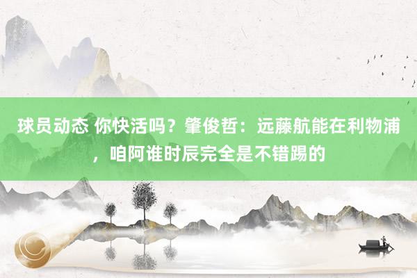 球员动态 你快活吗？肇俊哲：远藤航能在利物浦，咱阿谁时辰完全是不错踢的