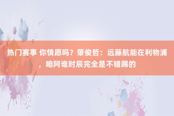 热门赛事 你情愿吗？肇俊哲：远藤航能在利物浦，咱阿谁时辰完全是不错踢的