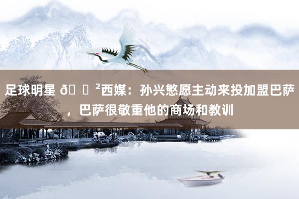 足球明星 😲西媒：孙兴慜愿主动来投加盟巴萨，巴萨很敬重他的商场和教训