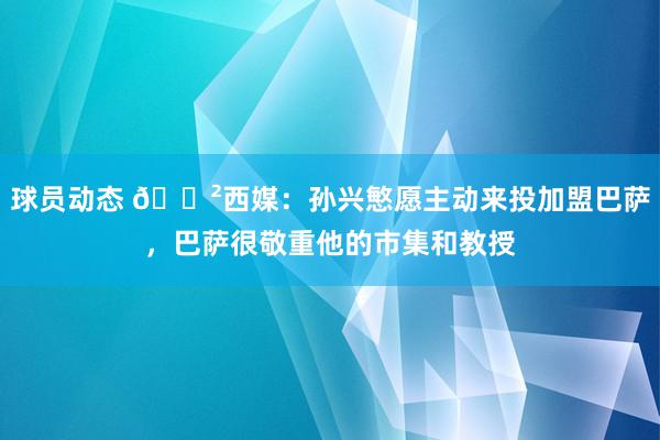 球员动态 😲西媒：孙兴慜愿主动来投加盟巴萨，巴萨很敬重他的市集和教授