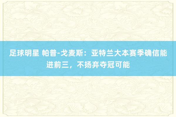 足球明星 帕普-戈麦斯：亚特兰大本赛季确信能进前三，不扬弃夺冠可能