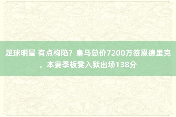 足球明星 有点构陷？皇马总价7200万签恩德里克，本赛季板凳入狱出场138分