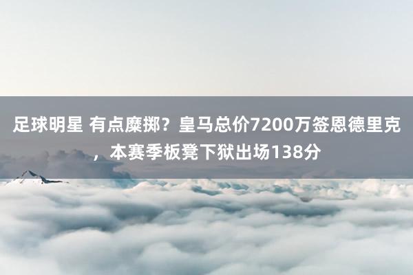 足球明星 有点糜掷？皇马总价7200万签恩德里克，本赛季板凳下狱出场138分