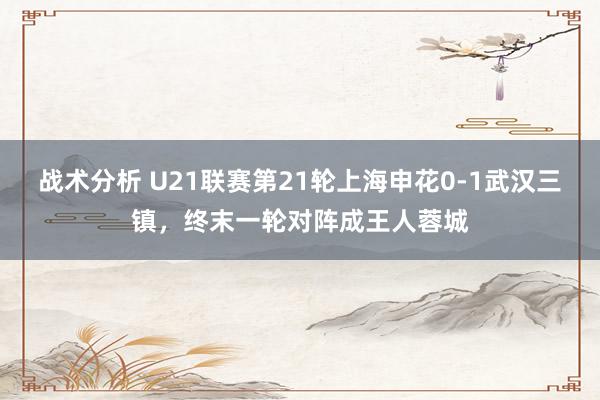 战术分析 U21联赛第21轮上海申花0-1武汉三镇，终末一轮对阵成王人蓉城