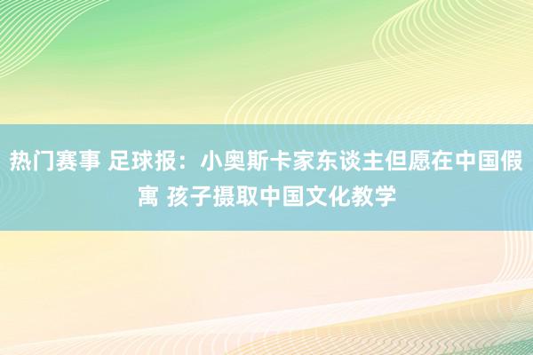 热门赛事 足球报：小奥斯卡家东谈主但愿在中国假寓 孩子摄取中国文化教学