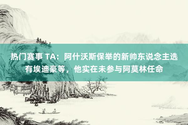 热门赛事 TA：阿什沃斯保举的新帅东说念主选有埃迪豪等，他实在未参与阿莫林任命