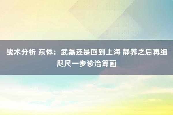 战术分析 东体：武磊还是回到上海 静养之后再细咫尺一步诊治筹画