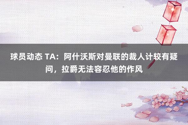 球员动态 TA：阿什沃斯对曼联的裁人计较有疑问，拉爵无法容忍他的作风