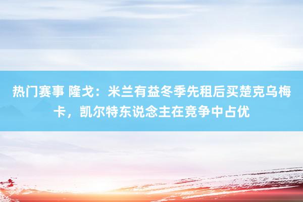 热门赛事 隆戈：米兰有益冬季先租后买楚克乌梅卡，凯尔特东说念主在竞争中占优