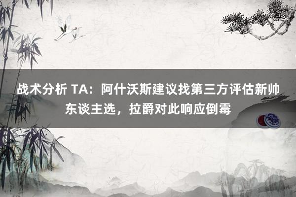 战术分析 TA：阿什沃斯建议找第三方评估新帅东谈主选，拉爵对此响应倒霉