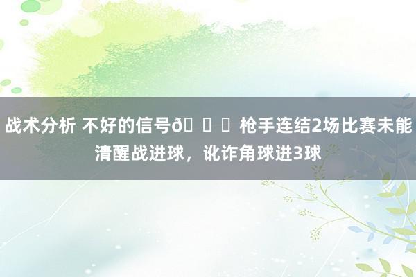 战术分析 不好的信号😕枪手连结2场比赛未能清醒战进球，讹诈角球进3球