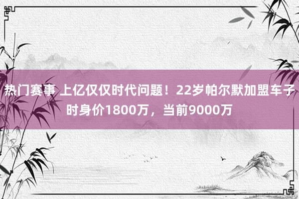 热门赛事 上亿仅仅时代问题！22岁帕尔默加盟车子时身价1800万，当前9000万