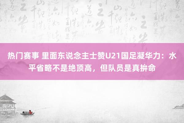 热门赛事 里面东说念主士赞U21国足凝华力：水平省略不是绝顶高，但队员是真拚命