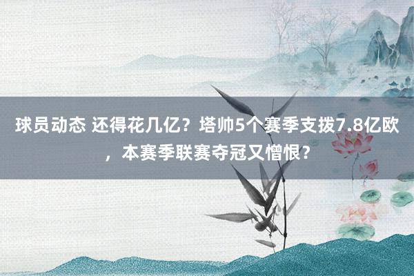 球员动态 还得花几亿？塔帅5个赛季支拨7.8亿欧，本赛季联赛夺冠又憎恨？