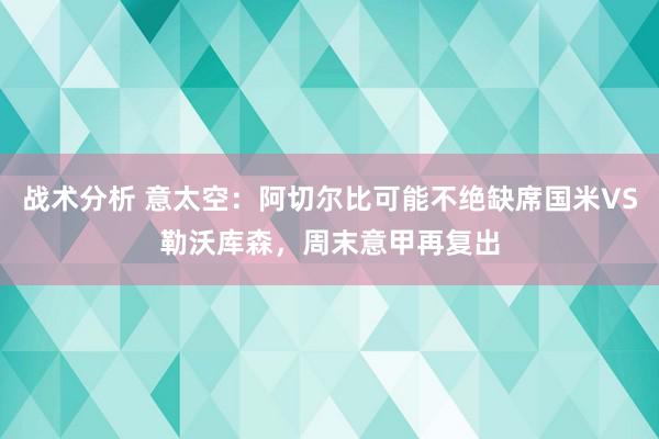 战术分析 意太空：阿切尔比可能不绝缺席国米VS勒沃库森，周末意甲再复出