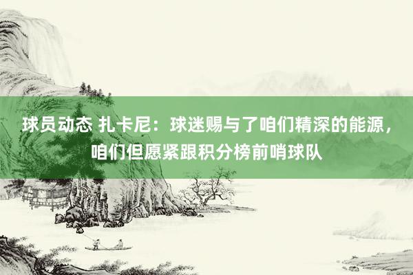 球员动态 扎卡尼：球迷赐与了咱们精深的能源，咱们但愿紧跟积分榜前哨球队