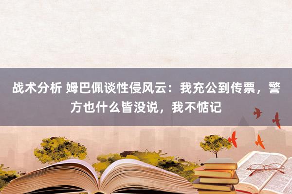 战术分析 姆巴佩谈性侵风云：我充公到传票，警方也什么皆没说，我不惦记