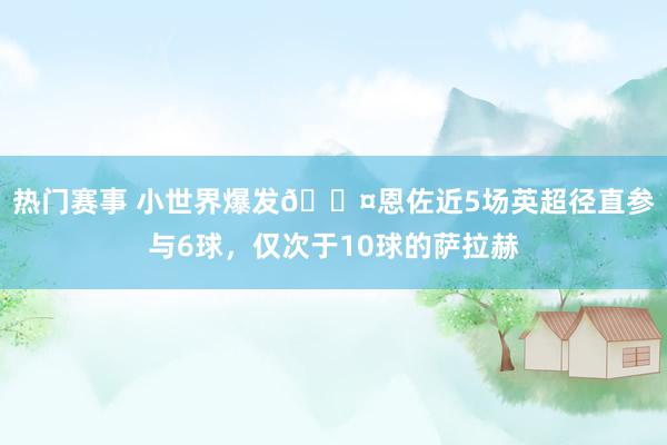 热门赛事 小世界爆发😤恩佐近5场英超径直参与6球，仅次于10球的萨拉赫